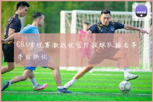 CBA常规赛激战收官阶段球队排名争夺白热化