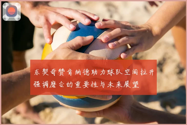 东契奇赞肯纳德助力球队空间拉开强调磨合的重要性与未来展望