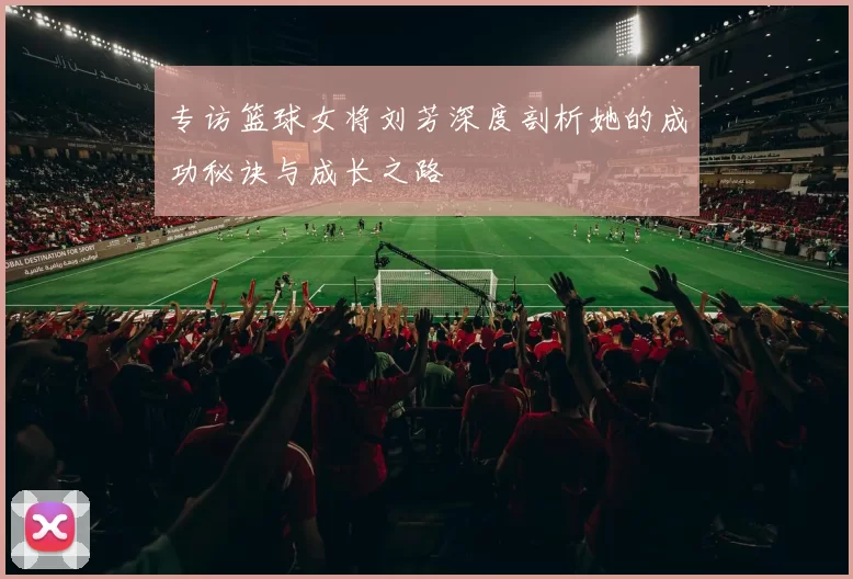 专访篮球女将刘芳深度剖析她的成功秘诀与成长之路