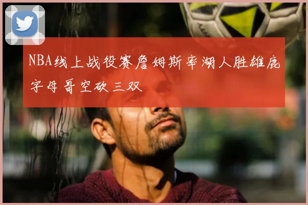 NBA线上战役赛詹姆斯率湖人胜雄鹿字母哥空砍三双