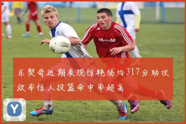 东契奇近期表现惊艳场均317分助攻效率惊人投篮命中率超高