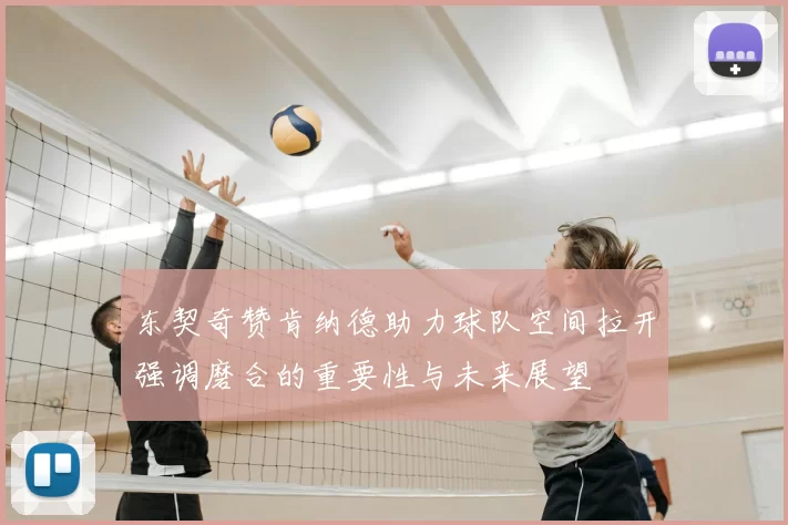 东契奇赞肯纳德助力球队空间拉开强调磨合的重要性与未来展望