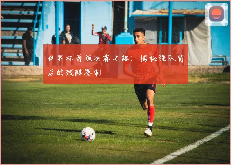 世界杯晋级决赛之路：揭秘强队背后的残酷赛制