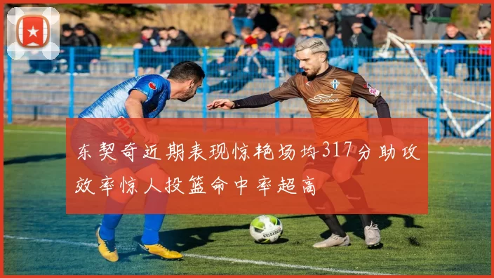 东契奇近期表现惊艳场均317分助攻效率惊人投篮命中率超高