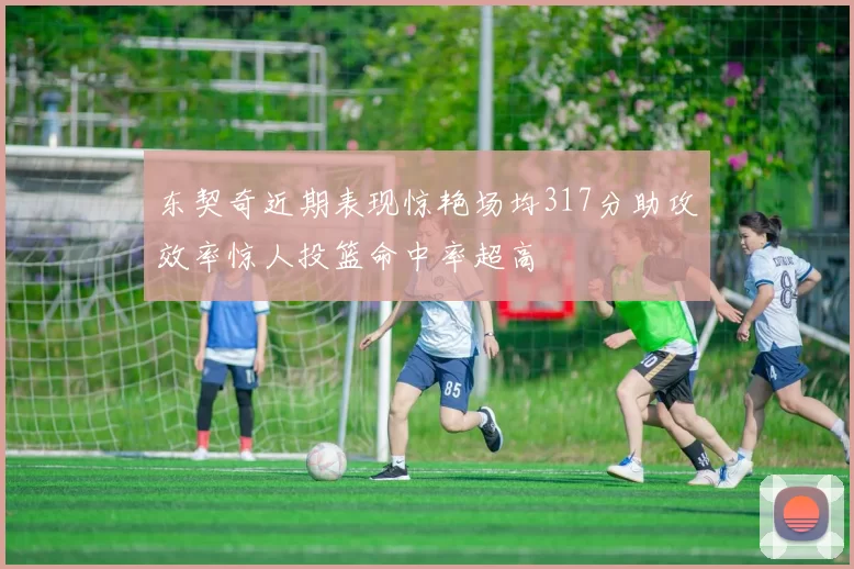 东契奇近期表现惊艳场均317分助攻效率惊人投篮命中率超高