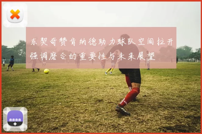 东契奇赞肯纳德助力球队空间拉开强调磨合的重要性与未来展望