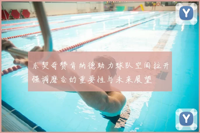 东契奇赞肯纳德助力球队空间拉开强调磨合的重要性与未来展望
