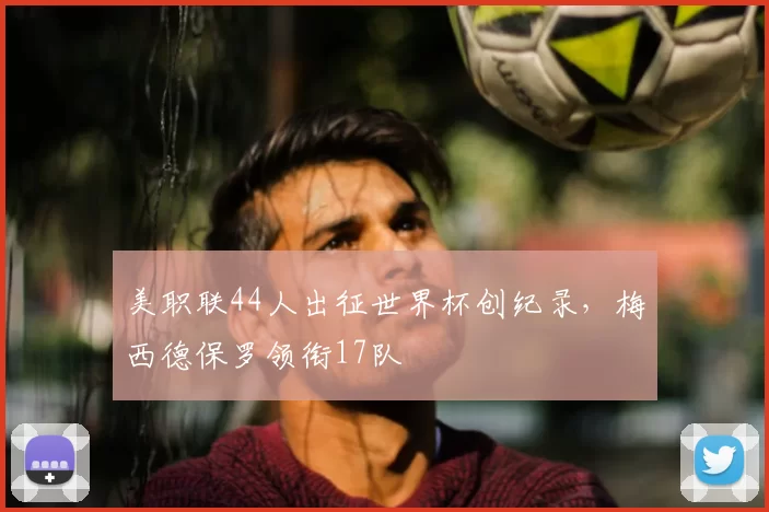 美职联44人出征世界杯创纪录，梅西德保罗领衔17队
