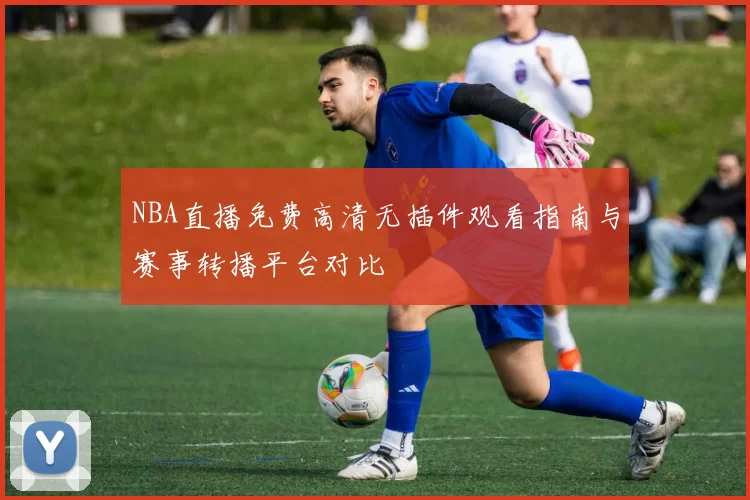 NBA直播免费高清无插件观看指南与赛事转播平台对比