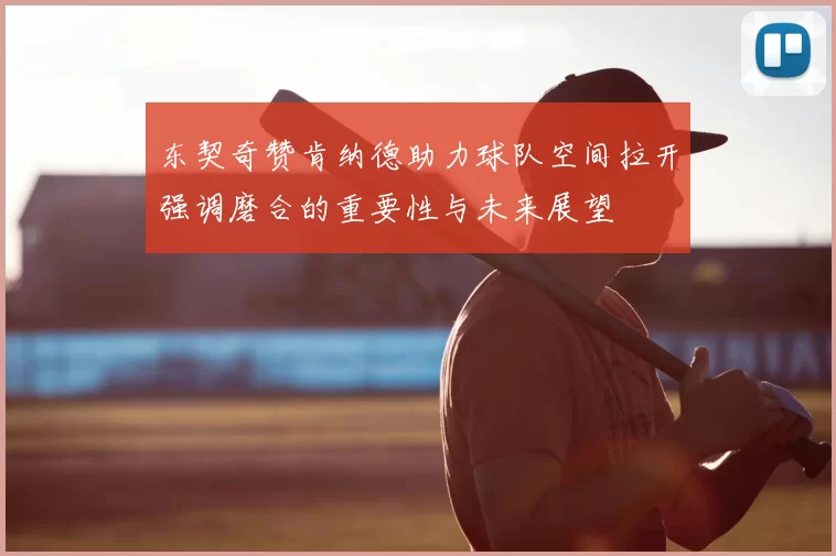 东契奇赞肯纳德助力球队空间拉开强调磨合的重要性与未来展望