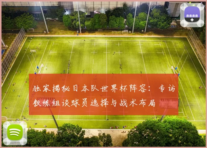 独家揭秘日本队世界杯阵容:专访教练组谈球员选择与战术布局