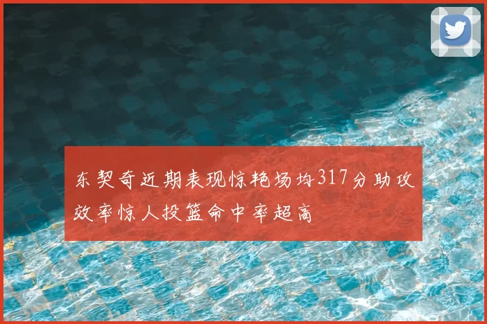 东契奇近期表现惊艳场均317分助攻效率惊人投篮命中率超高