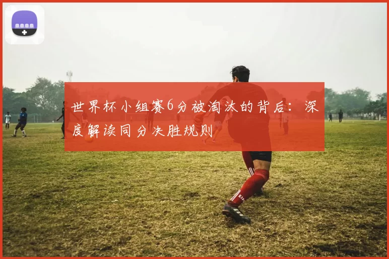 世界杯小组赛6分被淘汰的背后:深度解读同分决胜规则