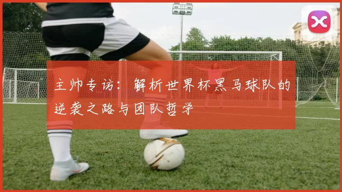 主帅专访:解析世界杯黑马球队的逆袭之路与团队哲学