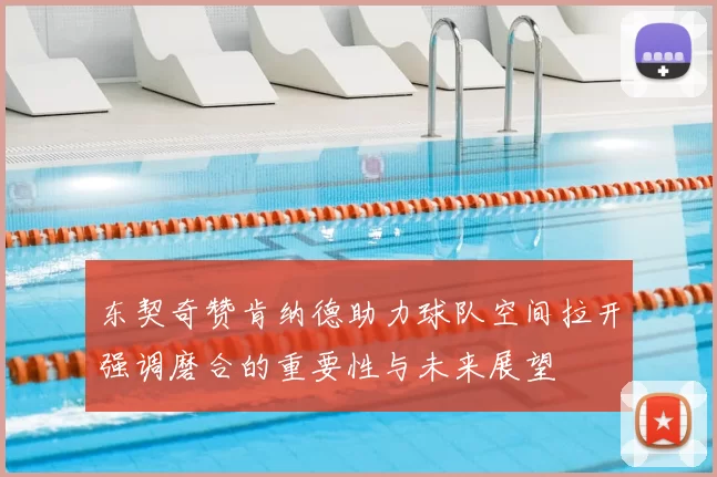 东契奇赞肯纳德助力球队空间拉开强调磨合的重要性与未来展望
