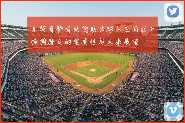 东契奇赞肯纳德助力球队空间拉开强调磨合的重要性与未来展望