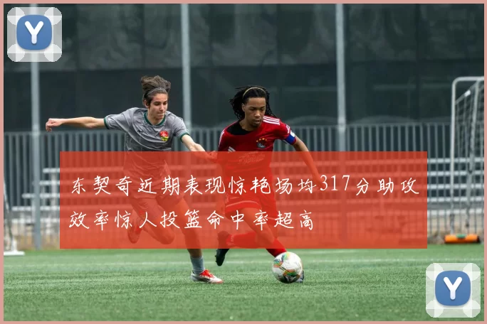 东契奇近期表现惊艳场均317分助攻效率惊人投篮命中率超高