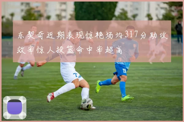 东契奇近期表现惊艳场均317分助攻效率惊人投篮命中率超高