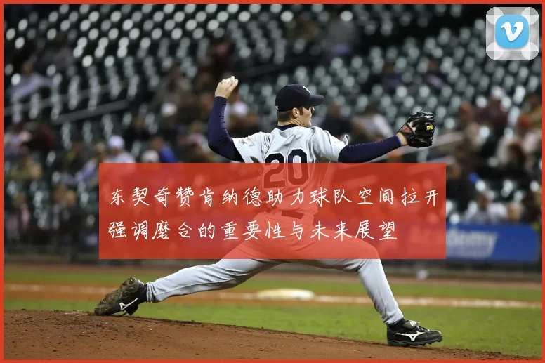 东契奇赞肯纳德助力球队空间拉开强调磨合的重要性与未来展望