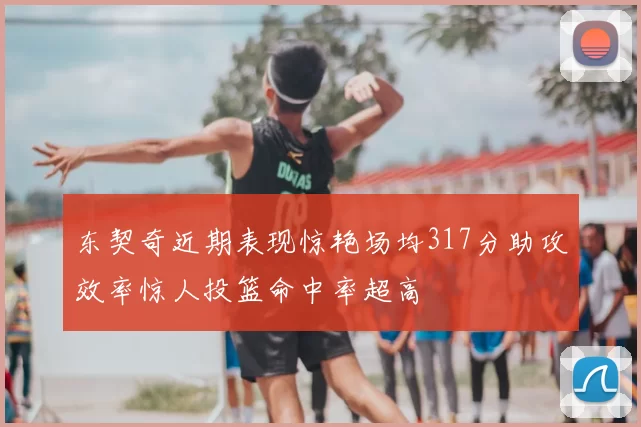东契奇近期表现惊艳场均317分助攻效率惊人投篮命中率超高