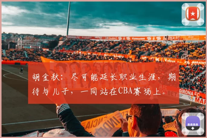 胡金秋:尽可能延长职业生涯,期待与儿子,一同站在CBA赛场上。