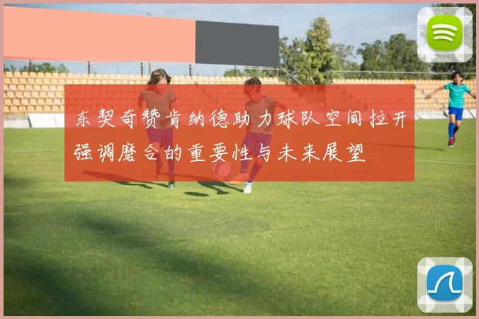 东契奇赞肯纳德助力球队空间拉开强调磨合的重要性与未来展望