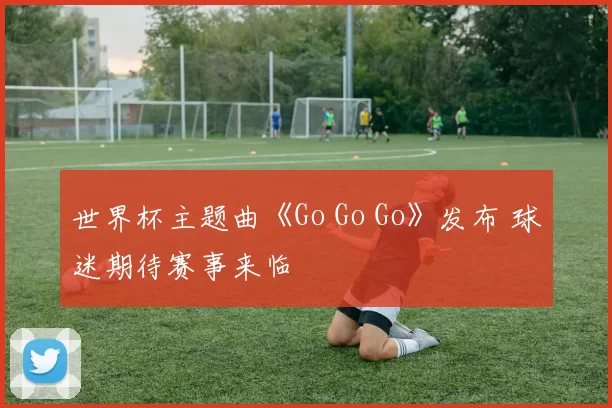 世界杯主题曲《Go Go Go》发布 球迷期待赛事来临