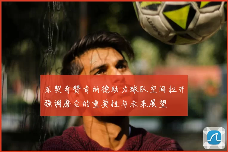 东契奇赞肯纳德助力球队空间拉开强调磨合的重要性与未来展望