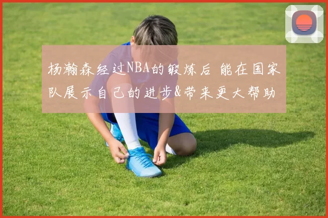 杨瀚森经过NBA的锻炼后 能在国家队展示自己的进步&带来更大帮助