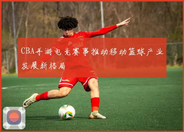 CBA手游电竞赛事推动移动篮球产业发展新格局