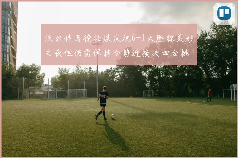 沃尔特马德社媒庆祝6-1大胜称美妙之夜但仍需保持冷静迎接次回合挑战