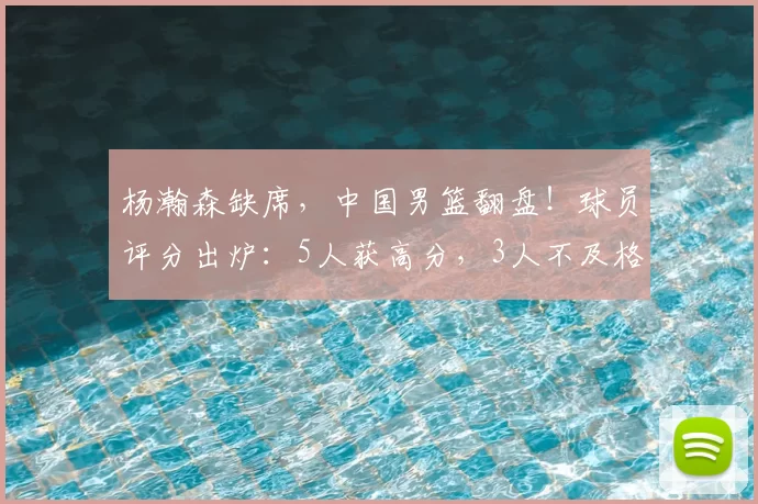 杨瀚森缺席,中国男篮翻盘!球员评分出炉:5人获高分,3人不及格