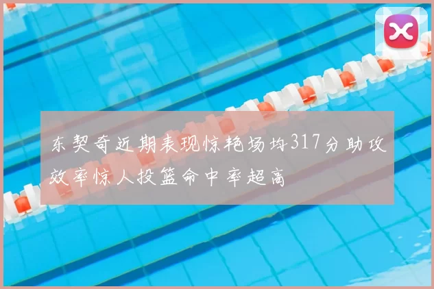 东契奇近期表现惊艳场均317分助攻效率惊人投篮命中率超高