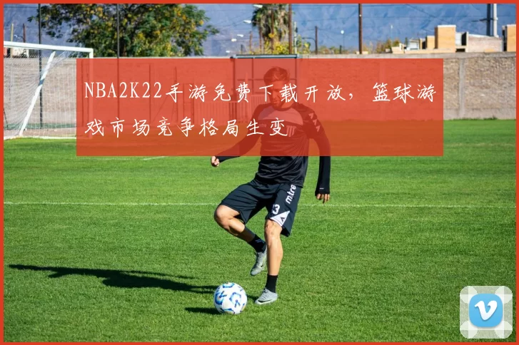 NBA2K22手游免费下载开放，篮球游戏市场竞争格局生变