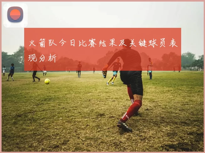 火箭队今日比赛结果及关键球员表现分析