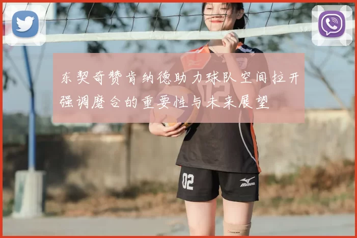 东契奇赞肯纳德助力球队空间拉开强调磨合的重要性与未来展望