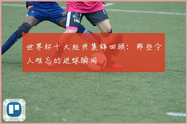 世界杯十大经典集锦回顾:那些令人难忘的进球瞬间