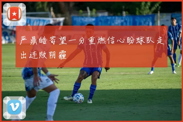 严鼎皓寄望一分重燃信心盼球队走出连败阴霾