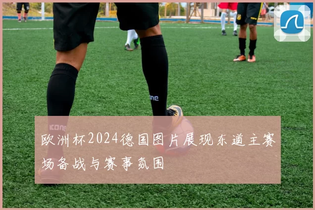 欧洲杯2024德国图片展现东道主赛场备战与赛事氛围