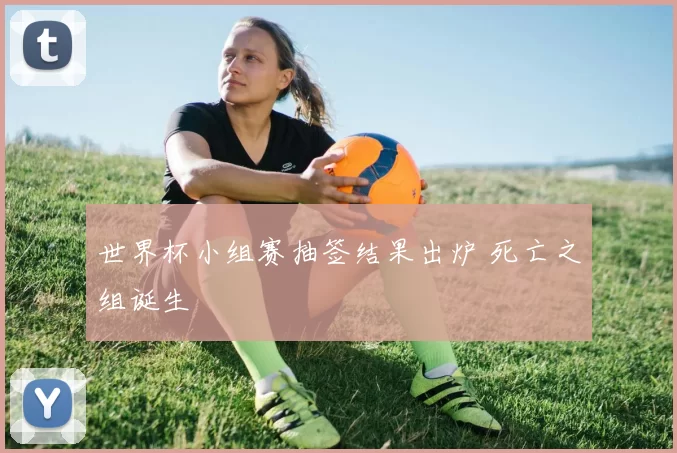 世界杯小组赛抽签结果出炉 死亡之组诞生