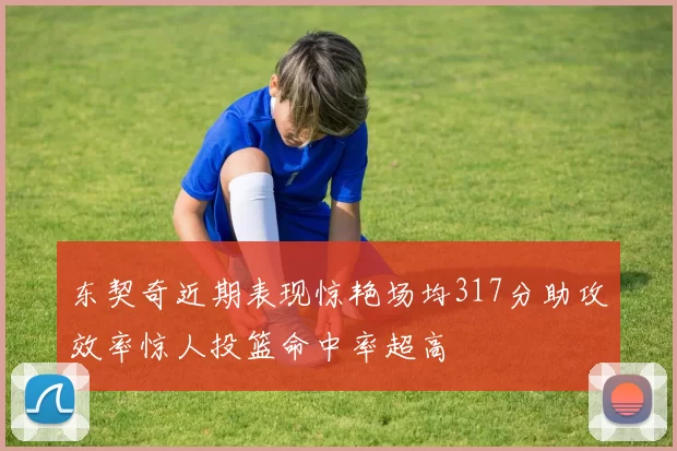 东契奇近期表现惊艳场均317分助攻效率惊人投篮命中率超高