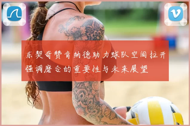 东契奇赞肯纳德助力球队空间拉开强调磨合的重要性与未来展望