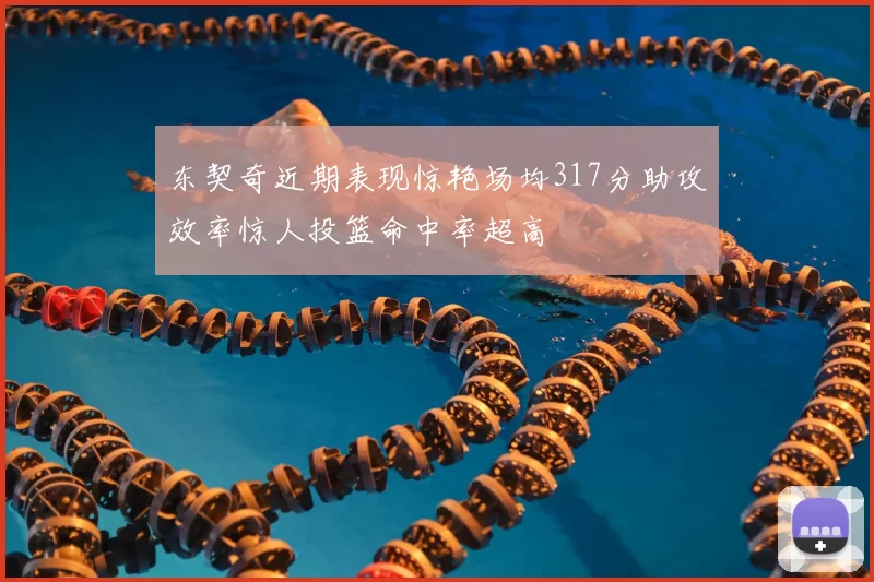 东契奇近期表现惊艳场均317分助攻效率惊人投篮命中率超高