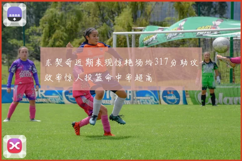 东契奇近期表现惊艳场均317分助攻效率惊人投篮命中率超高