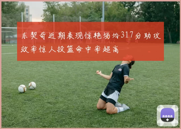 东契奇近期表现惊艳场均317分助攻效率惊人投篮命中率超高