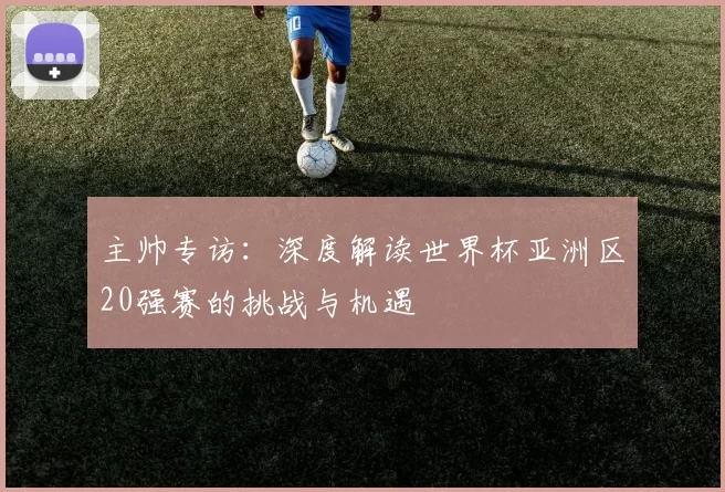 主帅专访:深度解读世界杯亚洲区20强赛的挑战与机遇