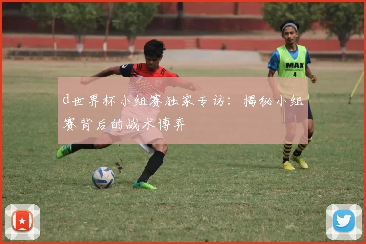 d世界杯小组赛独家专访：揭秘小组赛背后的战术博弈