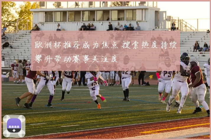 欧洲杯推荐成为焦点 搜索热度持续攀升带动赛事关注度