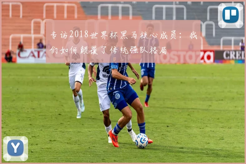专访2018世界杯黑马核心成员:我们如何颠覆了传统强队格局