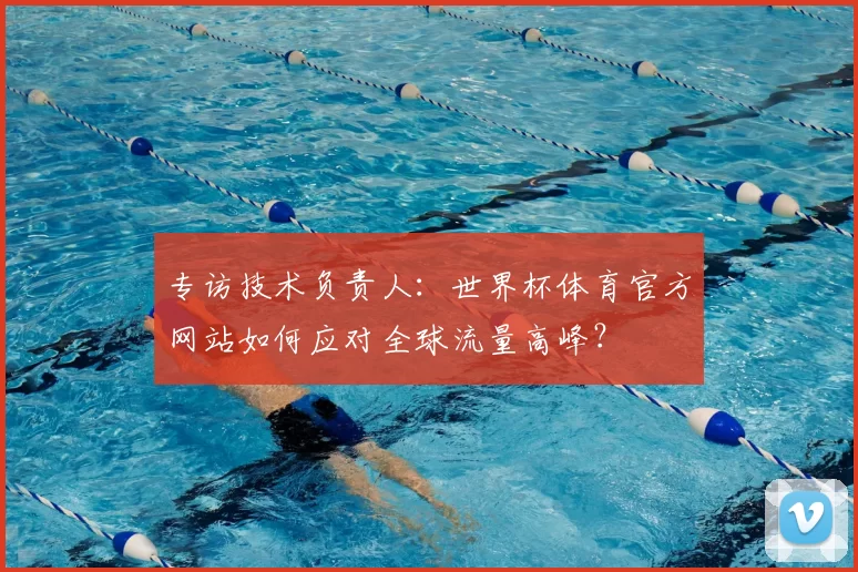 专访技术负责人：世界杯体育官方网站如何应对全球流量高峰？
